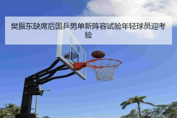 樊振东缺席后国乒男单新阵容试验年轻球员迎考验